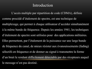 Introduction
L’accès multiple par répartition de code (CDMA), définie

comme procédé d’étalement de spectre, est une technique de
multiplexage, qui permet à chaque utilisateur d’accéder simultanément
à la même bande de fréquence. Depuis les années 1941, les techniques

d’étalement de spectre sont utilisées pour des applications militaires.
Elles permettent, par l’étalement de la puissance sur une large bande
de fréquence du canal, de mieux résister aux évanouissements (fading)

sélectifs en fréquence et de donner au signal à transmettre la forme
d’un bruit le rendant difficilement détectable par des récepteurs auquel
le message n’est pas destiné.

 
