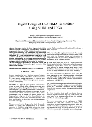 Digital Design of DS-CDMA Transmitter
Using VHDL and

FPGA

Khalid Eltahir Mohamed, Borhanuddin Mohd. Ali
(uofg kh@hotmaiI.com, borhan@eng.upm.edu.my)

Department of Computer and Communications Systems, Faculty of Engineering, University Putra
Malaysia (UPM), 43400 Serdang, Selangor, Malaysia
Abstract- This paper describes the Direct Sequence Code Division
Multiple Access (DS-CTDMA) wireless transmitter design using Field
Programmable Gate Array (FPGA), which has been adopted in many
wireless access technologies. Four separate blocks have been designed
using digital approach to form the transmitter circuit diagram using
the oscillator, the PN-code generator, the Parity Check, and the BPSK
modulator. The Synopsys software has been used for the design
synthesis and simulation; the Very High Speed Integrated Circuit
Hardware Description Language (VHDL) program was used for
coding and FPGA for compiling and downloading the simulaton.
The DS-CDMA wireless tansmitter was designed to trnsmit with
data rates up to 2 Mbps. Ihe transmitted signals were camed with a
40 M:Hz carrer frequency.

Keywords: DS-CDMA, tansmitter, VHDI FPGA, PNgenerator.

I. INTRODUCTION

FPGA was selected to implement this circuit. The researgh
involved two phases - simulation and synthesis of the VHDL
codes using the Synopsys package and converting the
integrated circuit of the transmitter in the FPGA compiler for
downloading on the Xilinx FPGA board.
A VHDL design begins with an ENTITY block that describes
the interface for the design. The interface defines the input and
output logic signals of the circuit. The ARCHITECTURE
block describes the internal operation of the design. Within
these blocks, there are numerous other functional blocks used
to build the design elements of the logic circuit created [8].

The source code written using the normal TEXT editor, then
saved as a VHDL file with '.vhd' extension and transferred to
any of the VHDL design compilers (DC). If the compilation
shows no error(s), the file can be simulated, synthesized and
implemented with FPGA [9].

In recent years, there has been a significant amount of research
performed in both industry and academia into the development
of CDMA systems. A clear description of a CDMA has been
elusive, since it has a different meaning to every researcher
involved in the topic [6].

The transmitter components were designed individually using
the bottom-up approach. The designs were then combined and
defined by a component declaration and port mapping.
Generally, this is an easy method although it could have had

DS-CDMA is a type of spread-spectrum communication
system in which multiple signal channels occupy the same
frequency band, being distinguished by the use of different
spreading codes [2]. CDMA communication is employed in,
for example, digital cellular telephone systems and personal
communication services. In these systems, a base station
communicates with a plurality of mobile stations, one
frequency band being used for all of the up-links from the
mobile stations to the base station, and another frequency band
being used for all of the down-links from the base station to
the mobile stations [3].

complications.

The basic transmitter circuit used was adopted from the
following digital components; flip-flops, shift registers, PN

coder and a BPSK modulator with 40 MHz DIP oscillator
providing the reference frequency [1].
This paper concentrates on the application of VHDL
simulation tool and FPGA compiler to wireless data
components. Networks operating over unlicensed bands have
recently received increased attention with the prominence of
such standards as IEEE 802.11 and Bluetooth. In 3G, the
infornation transferred is not limited to having voices, images

This paper describes the design and a circuit for pseudo
random PN coding and synchronization of a wireless
transmitter for DS-CDMA using VHDL software. The circuit
for the transmitter is comprised of basic digital components,

1-4244-0000-7/05/$20.00 02005 IEEE.

such as flip-flops, oscillators, shift registers, PN coder and a
BPSK modulator.

632

 