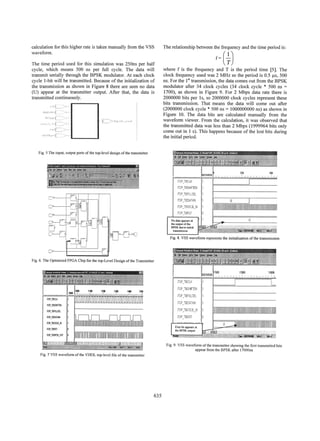 calculation for this higher rate is taken manually from the VSS
waveform.

The relationship between the frequency and the time period is:

tT

The time period used for this simulation was 250ns per half
cycle, which means 500 ns per full cycle. The data will
transmit serially through the BPSK modulator. At each clock
cycle 1-bit will be transmitted. Because of the initialization of
the transmission as shown in Figure 8 there are seen no data
(U) appear at the transmitter output. After that, the data is
transmitted continuously.

where f is the frequency and T is the period time [5]. The
clock frequency used was 2 MHz so the period is 0.5 ,us, 500
ns. For the 1st transmission, the data comes out from the BPSK
modulator after 34 clock cycles (34 clock cycle * 500 ns =
1700), as shown in Figure 9. For 2 Mbps data rate there is
2000000 bits per Is, so 2000000 clock cycles represent these
bits transmission. That means the data will come out after
(2000000 clock cycle * 500 ns = 1000000000 ns) as shown in
Figure 10. The data bits are calculated manually from the
wavefonn viewer. From the calculation, it was observed that
the transmitted data was less than 2 Mbps (1999964 bits only
come out in I s). This happens because of the lost bits during
the initial period.

*1~ ~ ~ ~ ~ ~ ~ ~ ~ ~ ~ ~ ~ ~ ~ ~ ~ ~ ~ ~ ~ ~ ~ ~ ~ ~ ~ ~ ~ ~ ~ ~ ~ ~ ~ ~ ~ ~ ~ ~ ~ ~ ~ ~ ~ ~ ~ ~ ~ ~ ~ ~ ~ ~ ~ ~.
o

The
Fig inut

t

s o

-

......t
o

d

oupu port of th to-ee

dsig

.

,::th trns?te

riffliMll I-M

c:~
~
TOj.T

~

PTEOATI

No data appears at
the output of the
BPSKduetoirdtial

1

...

Fig. 8. VSS waveform represents the initialization of the transmission
"'.-

Fig. 6. The Optimized FPGA Chip for the top-Level Design of the Transmitter

=..

rim

zom

l....

1i0t 0

17550

100
.:.:','

',7:7,'::: ', Z: ::,', ''::':: :'; :.:.i'.

:'< ',:

'z:

':'::''--:'A -'

I 1108
101
I.1

Ji

1208

!l -!ti.}!'
t!.!.tJ!1! !
! 1. t}1.!!!
! 1J
.

1300

:.:...

1

flop TB/DATAIN

iTO TSCO NX
(TOP

TBS

fOPTIBP OUTI

4

::'

1

/loP -TaYFSEL

.

Si'

-.dP TE- X .:
I M-1p - 182I
F
TN C

14a150

flO

/TOP WTStFTEN

.!

I

UI
I..

:'

[

First bit appears at
the BPSK output . 1...:J
.f :

0

±Ir:

;.:

a,,.,.,,,{-,..t.-.< . S t <
.

J

c

>

^

4.....
. .
2

q

±
Fig.
:.. th _ 9. VSS waveform of the transmitter showing the first transnsmitted bits

appear from the BPSK after 1 7000ns

Fig. 7 VSS waveform of the VHDL top-level file of the transmitter

635

 