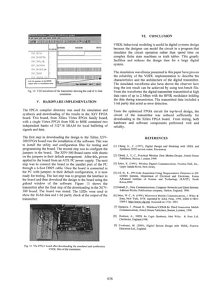VI. CONCLUSION
VHDL behavioral modeling is useful in digital systems design
because the designer can model the circuit in a program that
simulates the circuit operation rather than spend time on
complex finite state machines or truth tables. This greatly
facilities and reduces the design time for a large digital
system.

TO_--...l
TATAJ
~

'MP

The simulation waveforms presented in this paper have proven
the reliability of the VHDL implementation to describe the
characteristics and the architecture of the digital transmitter.
The simulated waveforms also have shown the observer how
long the test result can be achieved by using test-bench file.
From the waveforms the digital transmitter transmitted at high
data rates of up to 2 Mbps with the BPSK modulator holding
the data during transmission. The transmitted data included a
1-bit parity that acted as error detection.

PIZ1Th
MI T'

C..........

Last bit appear at the BPSK

output after Is simulation time

-,
*-

Fig. 10. VSS waveform of the transmitter showing the end of I s time
simulation

V. HARDWARE IMPLEMENTATION

The FPGA compiler directory was used for simulation and
synthesis and downloading of the results to the XSV FPGA
board. This board, from Xilinx Virtex FPGA family board,
with a single Virtex FPGA from 50K to 800K contained two
independent banks of 512*16 SRAM for local buffering of
signals and data.

From the optimized FPGA circuit for top-level design, the
circuit of the transmitter was reduced sufficiently for
downloading to the Xilinx FPGA board. From testing, both
hardware and software components performed well and
reliably.

The first step in downloading the design to the Xilinx XSV300 FPGA board was the installation of the software. This was
to install the utility and configuration files for testing and
programming the board. The second step was to configure the
jumpers in the board. The XSV-300 Board came with shunts
on the jumpers in their default arrangement. After this, power
applied to the board from an ATX PC power supply. The next
step was to connect the board to the parallel port of the PC
through a 6-foot DB25 cable. Once the board is connected to
the PC with jumpers in their default configuration, it is now
ready for testing. The last step was to program the interface to
the board and then download the design to the board using the
gxload window of the software. Figure 11 shows the
transmitter after the final step of the downloading in the XCV300 board. The board was tested. The LEDs were used to
show the 16-bit data and 1 -bit parity check at the output of the
transmitter.

REFERENCES
[1] Chang, K., C. (1997), Digital Design and Modeling with VHDL and
Synthesis, IEEE service center, Piscataway.

[2] Cheah, J., Y, C., Practical Wireless Data Modem Design, Artech House
Publishers, Boston, London, 1999.

[3] Feher, K. (1995), Wireless Digital Communications, Prentice Hall, Inc.,
Upper Saddle River, New Jersey.

[4] Gil, H., K., PN Code Acquisition Using Nonparametric Detectors in DSCDMA Systems, Department of Electrical and Electronic, Korea
Advanced Institute of Science and Technology (KAiST), South
Korea,2000.

[51 Halsall, F., Data Commuunications, Computer Networks and Open Systems,
Addison-Wesley Publications company, Harlow, England, 1996.
[6] Jakes, W. C., Jr. (1994), Microwave Mobile Communications, J. Wiley &
Sons, New York, 1974; reprinted by IEEE Press, 1994, ISBN 0-78031069-1. http://www.cdg.org. Accessed on 2 Oct. 2001.

[71 Oianpera, T., Prasad, R., Wideband CDMA for Third Generation Mobile
Communications, Artech House Publishers, Boston, London, 1998.

[8] Rushton, A., VIDL for Logic
Chichester, England,1998.

Synthesis,

John Wiley & Sons Ltd,

[9] Zwolinski, M. (2000), Digital System Design with VHDL, Pearson
Education Ltd., England.

Fig. 1. The FPGA board after downloading the simulated and synthesizes
VHDL files of the transmitter

636

 