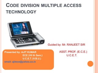 CODE DIVISION MULTIPLE ACCESS
TECHNOLOGY

Guided by: Mr. RANJEET SIR
Presented by: AJIT KUMAR
ECE (VII th Sem.)
U.C.E.T. (V.B.U.)
email: ajitece@yahoo.co.in

ASST. PROF. (E.C.E.)
U.C.E.T.

 