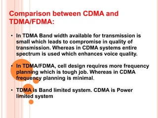 Comparison between CDMA and
TDMA/FDMA:
• In TDMA Band width available for transmission is
small which leads to compromise in quality of
transmission. Whereas in CDMA systems entire
spectrum is used which enhances voice quality.
• In TDMA/FDMA, cell design requires more frequency
planning which is tough job. Whereas in CDMA
frequency planning is minimal.
• TDMA is Band limited system. CDMA is Power
limited system

 
