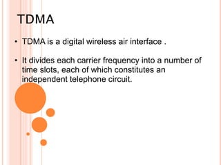 • TDMA is a digital wireless air interface .

• It divides each carrier frequency into a number of
time slots, each of which constitutes an
independent telephone circuit.

 