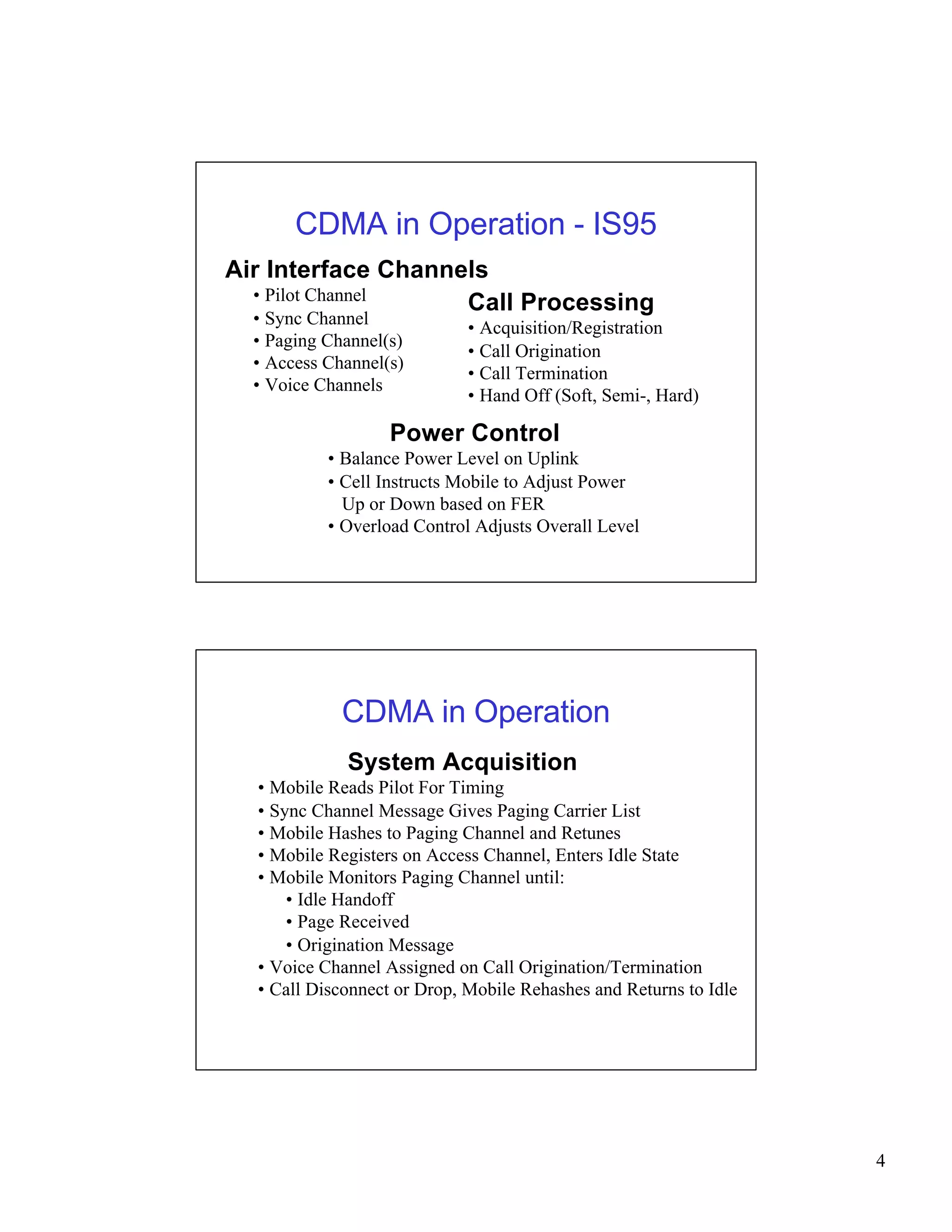 4 
CDMA in Operation - IS95 
Air Interface Channels 
• Pilot Channel 
• Sync Channel 
• Paging Channel(s) 
• Access Channel(s) 
• Voice Channels 
Call Processing 
• Acquisition/Registration 
• Call Origination 
• Call Termination 
• Hand Off (Soft, Semi-, Hard) 
Power Control 
• Balance Power Level on Uplink 
• Cell Instructs Mobile to Adjust Power 
Up or Down based on FER 
• Overload Control Adjusts Overall Level 
CDMA in Operation 
System Acquisition 
• Mobile Reads Pilot For Timing 
• Sync Channel Message Gives Paging Carrier List 
• Mobile Hashes to Paging Channel and Retunes 
• Mobile Registers on Access Channel, Enters Idle State 
• Mobile Monitors Paging Channel until: 
• Idle Handoff 
• Page Received 
• Origination Message 
• Voice Channel Assigned on Call Origination/Termination 
• Call Disconnect or Drop, Mobile Rehashes and Returns to Idle 
 