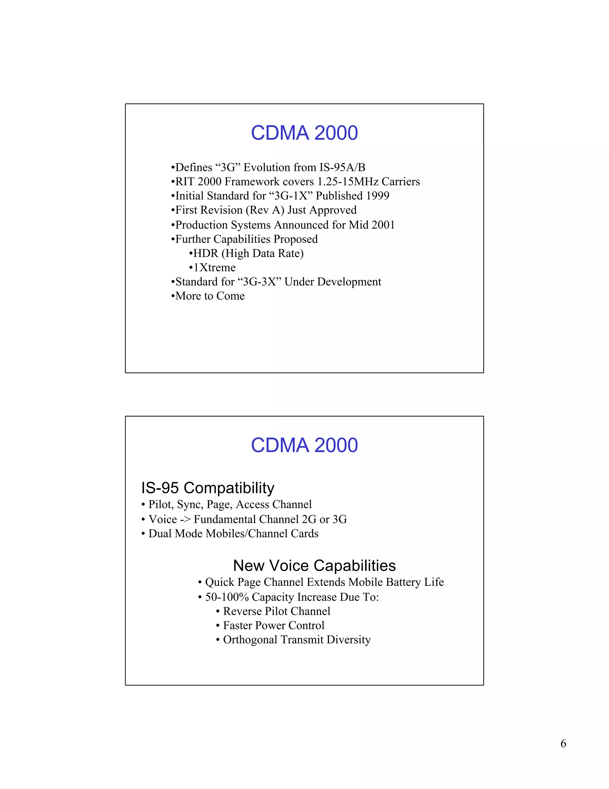 6 
CDMA 2000 
•Defines “3G” Evolution from IS-95A/B 
•RIT 2000 Framework covers 1.25-15MHz Carriers 
•Initial Standard for “3G-1X” Published 1999 
•First Revision (Rev A) Just Approved 
•Production Systems Announced for Mid 2001 
•Further Capabilities Proposed 
•HDR (High Data Rate) 
•1Xtreme 
•Standard for “3G-3X” Under Development 
•More to Come 
CDMA 2000 
IS-95 Compatibility 
• Pilot, Sync, Page, Access Channel 
• Voice -> Fundamental Channel 2G or 3G 
• Dual Mode Mobiles/Channel Cards 
New Voice Capabilities 
• Quick Page Channel Extends Mobile Battery Life 
• 50-100% Capacity Increase Due To: 
• Reverse Pilot Channel 
• Faster Power Control 
• Orthogonal Transmit Diversity 
 