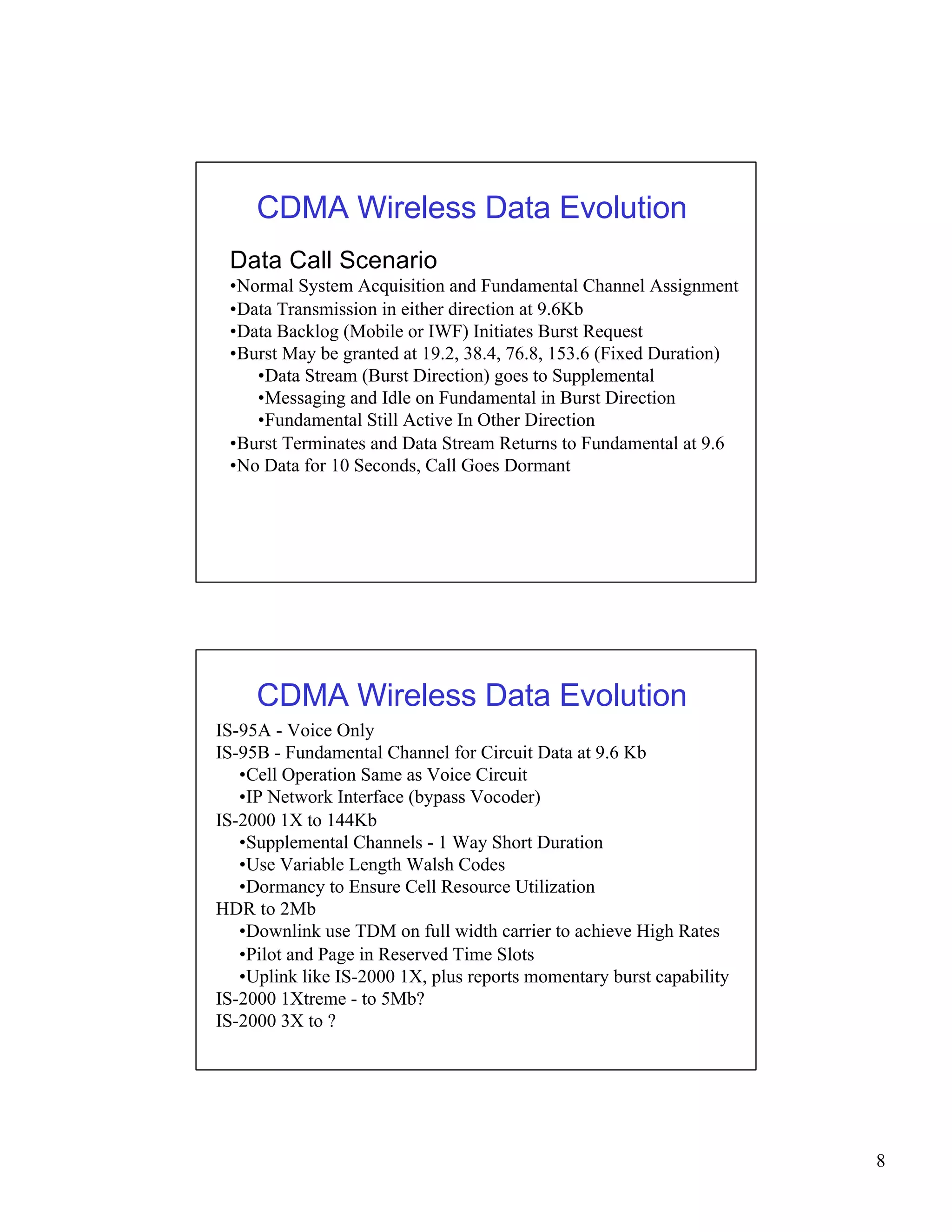 8 
CDMA Wireless Data Evolution 
Data Call Scenario 
•Normal System Acquisition and Fundamental Channel Assignment 
•Data Transmission in either direction at 9.6Kb 
•Data Backlog (Mobile or IWF) Initiates Burst Request 
•Burst May be granted at 19.2, 38.4, 76.8, 153.6 (Fixed Duration) 
•Data Stream (Burst Direction) goes to Supplemental 
•Messaging and Idle on Fundamental in Burst Direction 
•Fundamental Still Active In Other Direction 
•Burst Terminates and Data Stream Returns to Fundamental at 9.6 
•No Data for 10 Seconds, Call Goes Dormant 
CDMA Wireless Data Evolution 
IS-95A - Voice Only 
IS-95B - Fundamental Channel for Circuit Data at 9.6 Kb 
•Cell Operation Same as Voice Circuit 
•IP Network Interface (bypass Vocoder) 
IS-2000 1X to 144Kb 
•Supplemental Channels - 1 Way Short Duration 
•Use Variable Length Walsh Codes 
•Dormancy to Ensure Cell Resource Utilization 
HDR to 2Mb 
•Downlink use TDM on full width carrier to achieve High Rates 
•Pilot and Page in Reserved Time Slots 
•Uplink like IS-2000 1X, plus reports momentary burst capability 
IS-2000 1Xtreme - to 5Mb? 
IS-2000 3X to ? 
