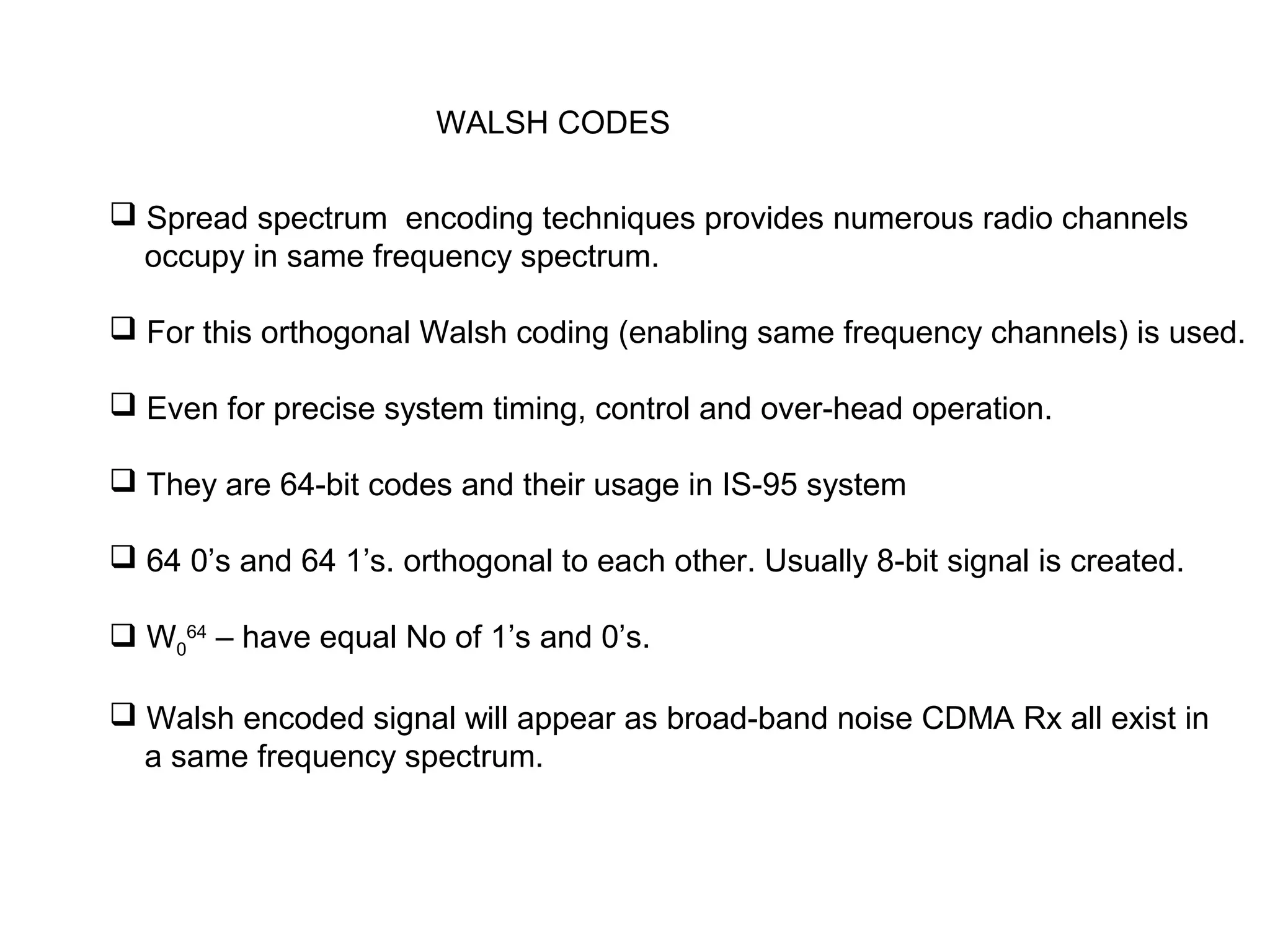 WALSH CODES
 Spread spectrum encoding techniques provides numerous radio channels
occupy in same frequency spectrum.
 For this orthogonal Walsh coding (enabling same frequency channels) is used.
 Even for precise system timing, control and over-head operation.
 They are 64-bit codes and their usage in IS-95 system
 64 0’s and 64 1’s. orthogonal to each other. Usually 8-bit signal is created.
 W0
64
– have equal No of 1’s and 0’s.
 Walsh encoded signal will appear as broad-band noise CDMA Rx all exist in
a same frequency spectrum.
 