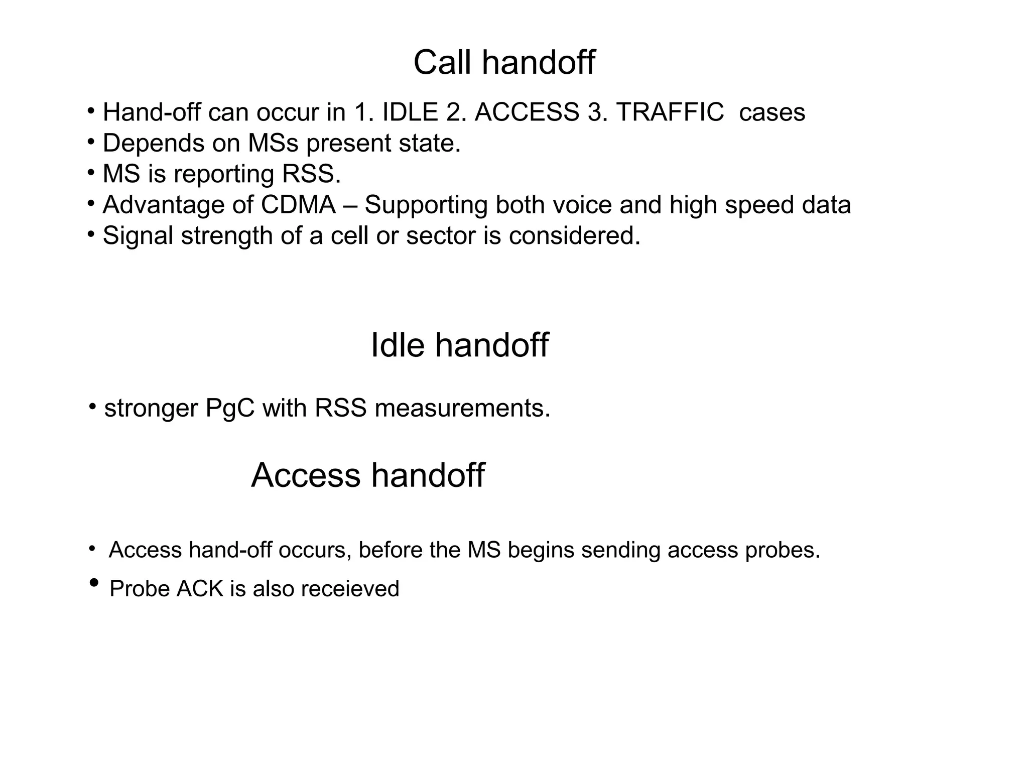 Call handoff
Idle handoff
• Hand-off can occur in 1. IDLE 2. ACCESS 3. TRAFFIC cases
• Depends on MSs present state.
• MS is reporting RSS.
• Advantage of CDMA – Supporting both voice and high speed data
• Signal strength of a cell or sector is considered.
• stronger PgC with RSS measurements.
Access handoff
• Access hand-off occurs, before the MS begins sending access probes.
• Probe ACK is also receieved
 