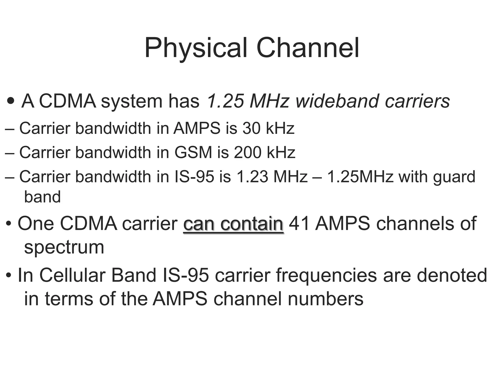 Physical Channel
• A CDMA system has 1.25 MHz wideband carriers
– Carrier bandwidth in AMPS is 30 kHz
– Carrier bandwidth in GSM is 200 kHz
– Carrier bandwidth in IS-95 is 1.23 MHz – 1.25MHz with guard
band
• One CDMA carrier can contain 41 AMPS channels of
spectrum
• In Cellular Band IS-95 carrier frequencies are denoted
in terms of the AMPS channel numbers
 