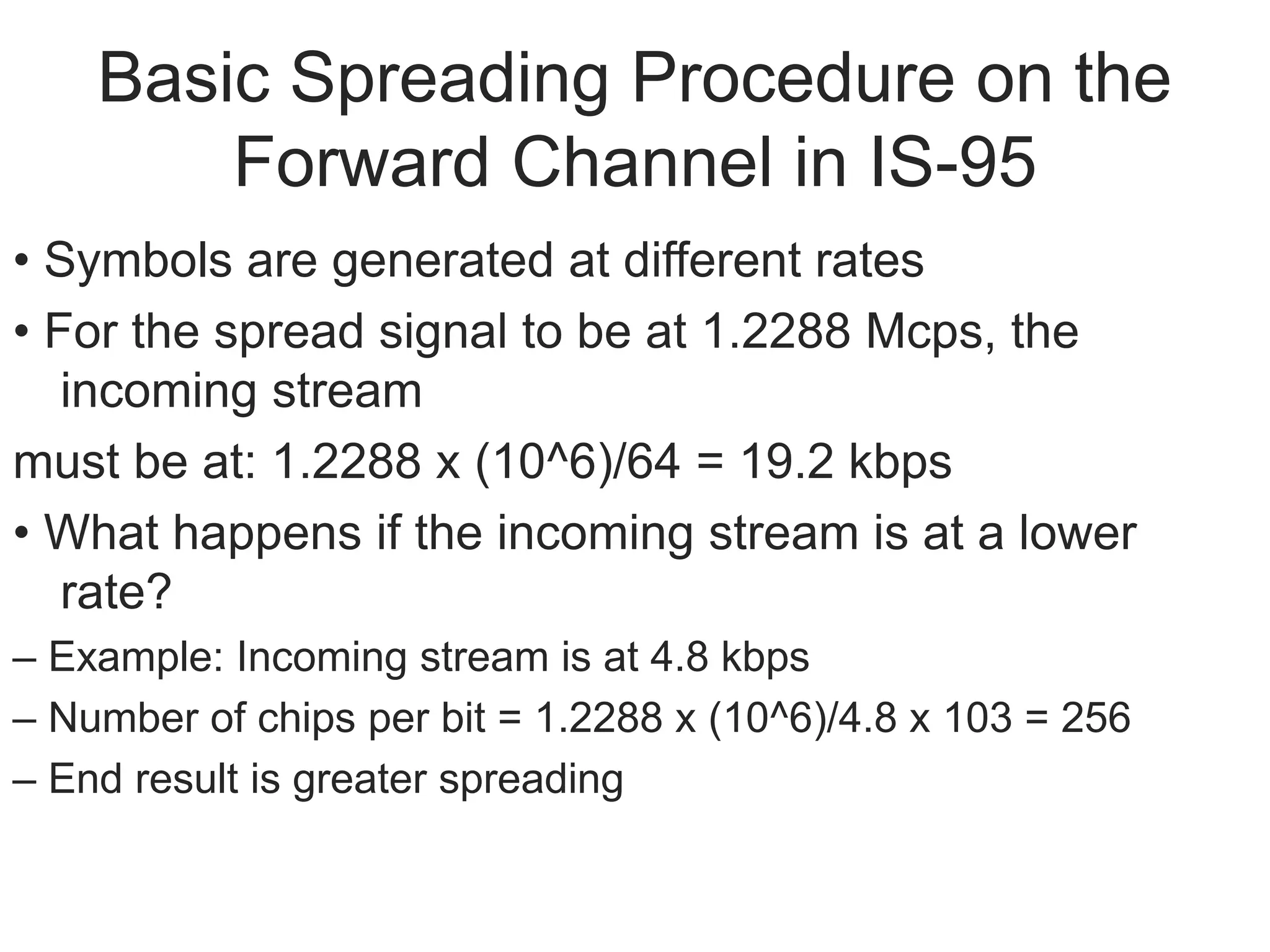 Basic Spreading Procedure on the
Forward Channel in IS-95
• Symbols are generated at different rates
• For the spread signal to be at 1.2288 Mcps, the
incoming stream
must be at: 1.2288 x (10^6)/64 = 19.2 kbps
• What happens if the incoming stream is at a lower
rate?
– Example: Incoming stream is at 4.8 kbps
– Number of chips per bit = 1.2288 x (10^6)/4.8 x 103 = 256
– End result is greater spreading
 