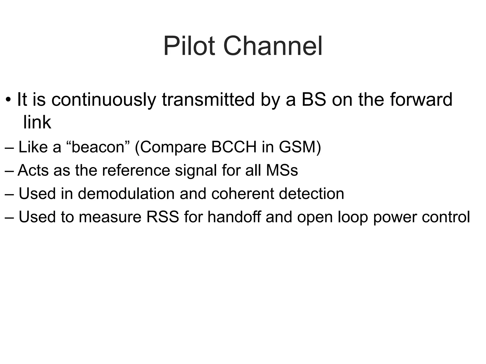 Pilot Channel
• It is continuously transmitted by a BS on the forward
link
– Like a “beacon” (Compare BCCH in GSM)
– Acts as the reference signal for all MSs
– Used in demodulation and coherent detection
– Used to measure RSS for handoff and open loop power control
 