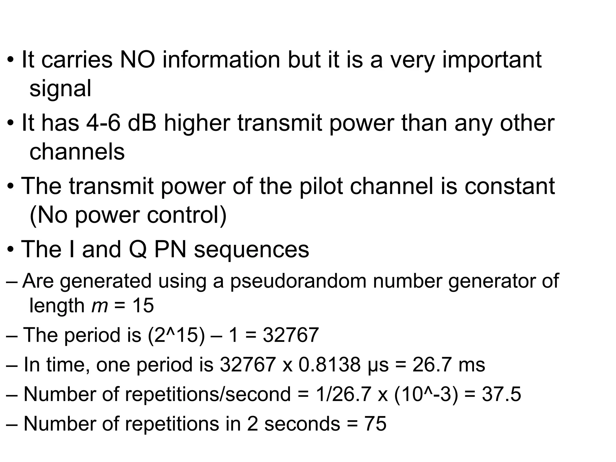• It carries NO information but it is a very important
signal
• It has 4-6 dB higher transmit power than any other
channels
• The transmit power of the pilot channel is constant
(No power control)
• The I and Q PN sequences
– Are generated using a pseudorandom number generator of
length m = 15
– The period is (2^15) – 1 = 32767
– In time, one period is 32767 x 0.8138 μs = 26.7 ms
– Number of repetitions/second = 1/26.7 x (10^-3) = 37.5
– Number of repetitions in 2 seconds = 75
 