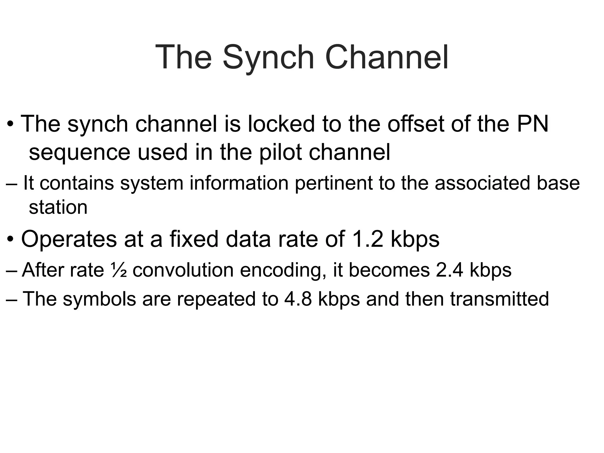 The Synch Channel
• The synch channel is locked to the offset of the PN
sequence used in the pilot channel
– It contains system information pertinent to the associated base
station
• Operates at a fixed data rate of 1.2 kbps
– After rate ½ convolution encoding, it becomes 2.4 kbps
– The symbols are repeated to 4.8 kbps and then transmitted
 