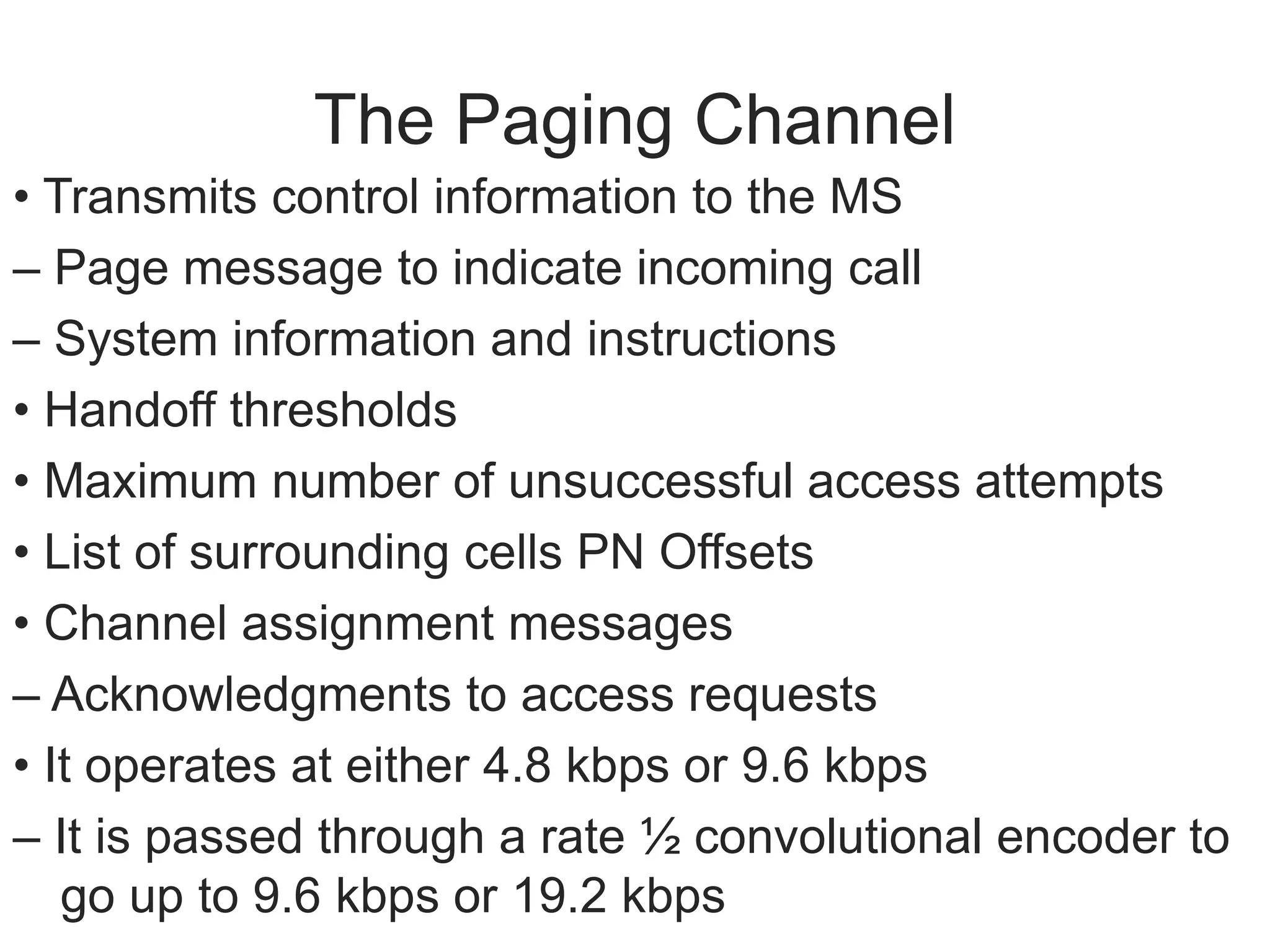 The Paging Channel
• Transmits control information to the MS
– Page message to indicate incoming call
– System information and instructions
• Handoff thresholds
• Maximum number of unsuccessful access attempts
• List of surrounding cells PN Offsets
• Channel assignment messages
– Acknowledgments to access requests
• It operates at either 4.8 kbps or 9.6 kbps
– It is passed through a rate ½ convolutional encoder to
go up to 9.6 kbps or 19.2 kbps
 