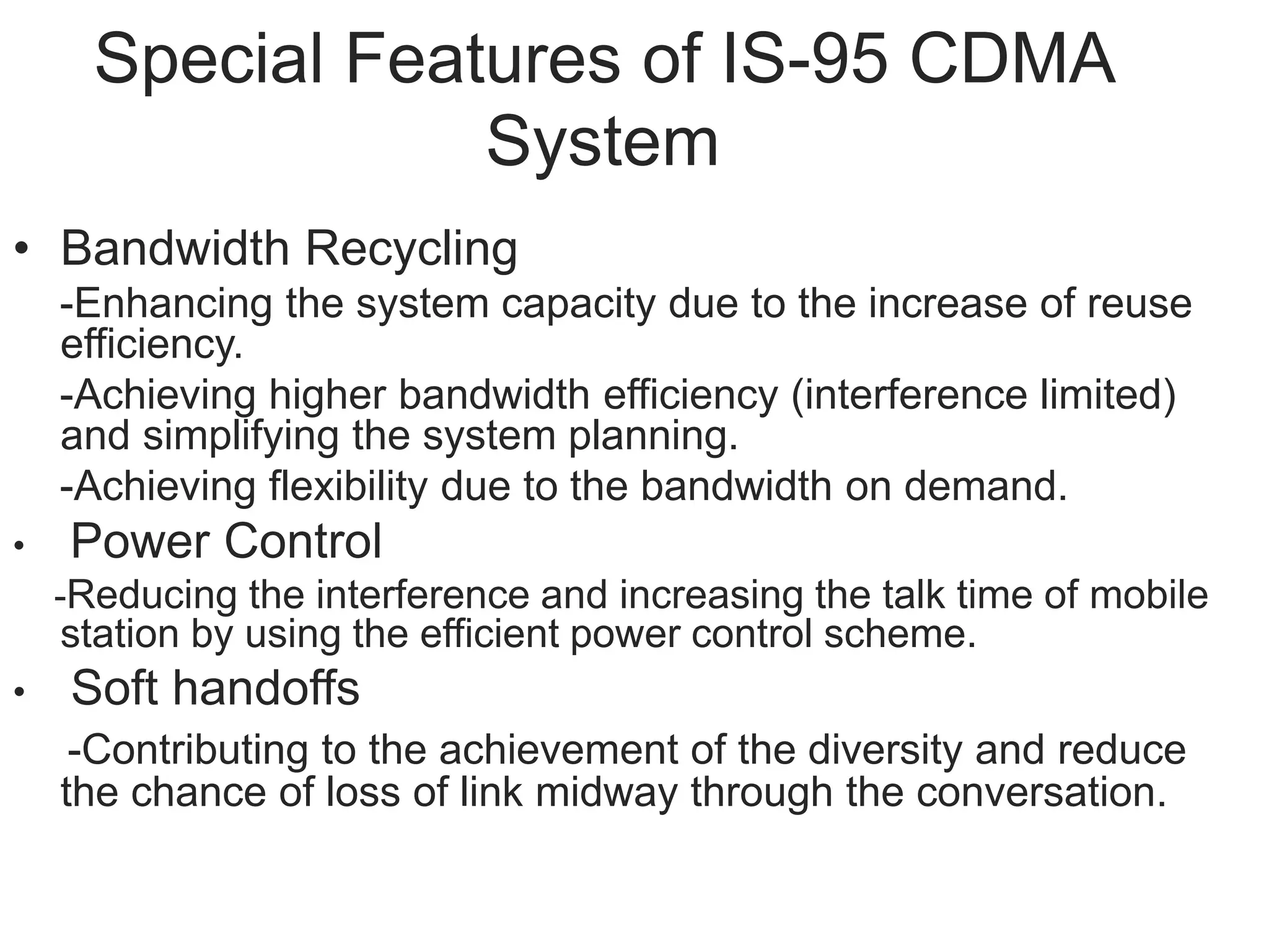 Special Features of IS-95 CDMA
System
• Bandwidth Recycling
-Enhancing the system capacity due to the increase of reuse
efficiency.
-Achieving higher bandwidth efficiency (interference limited)
and simplifying the system planning.
-Achieving flexibility due to the bandwidth on demand.
• Power Control
-Reducing the interference and increasing the talk time of mobile
station by using the efficient power control scheme.
• Soft handoffs
-Contributing to the achievement of the diversity and reduce
the chance of loss of link midway through the conversation.
 