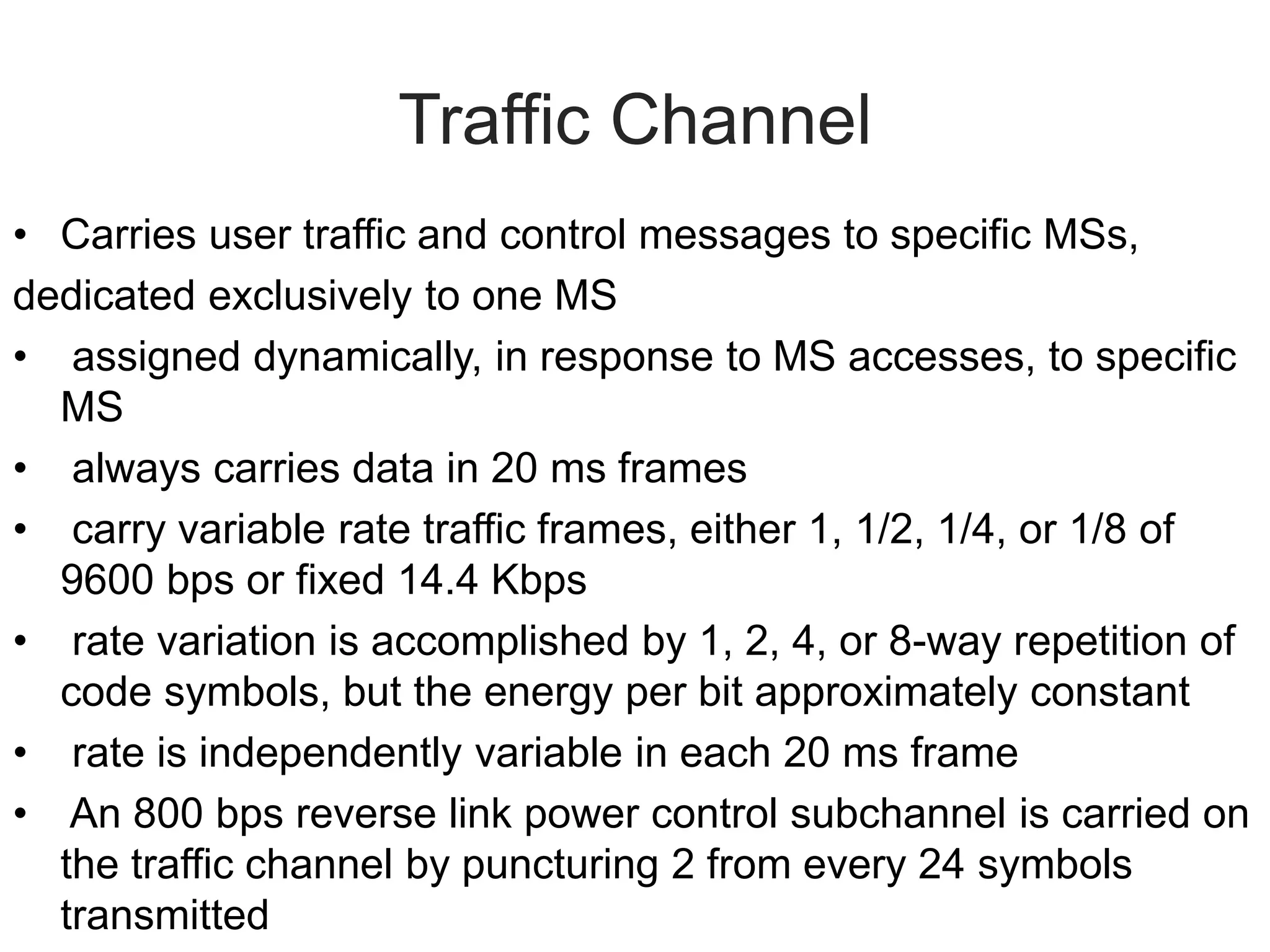 Traffic Channel
• Carries user traffic and control messages to specific MSs,
dedicated exclusively to one MS
• assigned dynamically, in response to MS accesses, to specific
MS
• always carries data in 20 ms frames
• carry variable rate traffic frames, either 1, 1/2, 1/4, or 1/8 of
9600 bps or fixed 14.4 Kbps
• rate variation is accomplished by 1, 2, 4, or 8-way repetition of
code symbols, but the energy per bit approximately constant
• rate is independently variable in each 20 ms frame
• An 800 bps reverse link power control subchannel is carried on
the traffic channel by puncturing 2 from every 24 symbols
transmitted
 