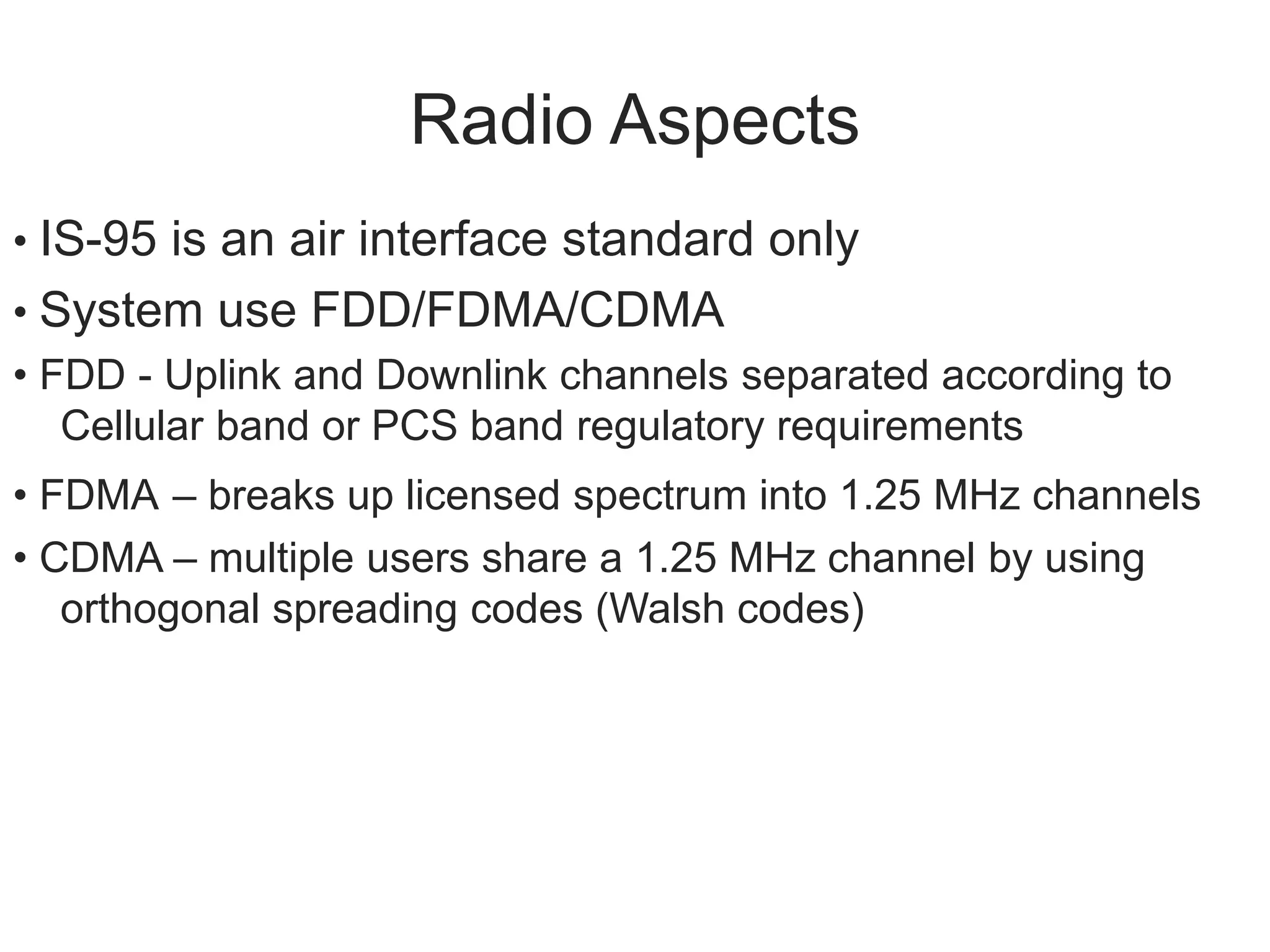 Radio Aspects
• IS-95 is an air interface standard only
• System use FDD/FDMA/CDMA
• FDD - Uplink and Downlink channels separated according to
Cellular band or PCS band regulatory requirements
• FDMA – breaks up licensed spectrum into 1.25 MHz channels
• CDMA – multiple users share a 1.25 MHz channel by using
orthogonal spreading codes (Walsh codes)
 