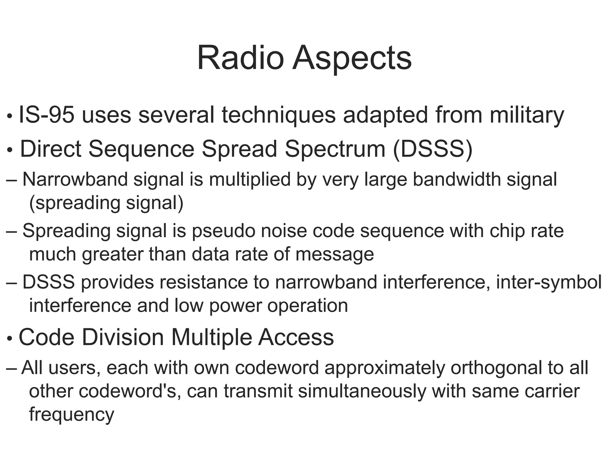 Radio Aspects
• IS-95 uses several techniques adapted from military
• Direct Sequence Spread Spectrum (DSSS)
– Narrowband signal is multiplied by very large bandwidth signal
(spreading signal)
– Spreading signal is pseudo noise code sequence with chip rate
much greater than data rate of message
– DSSS provides resistance to narrowband interference, inter-symbol
interference and low power operation
• Code Division Multiple Access
– All users, each with own codeword approximately orthogonal to all
other codeword's, can transmit simultaneously with same carrier
frequency
 