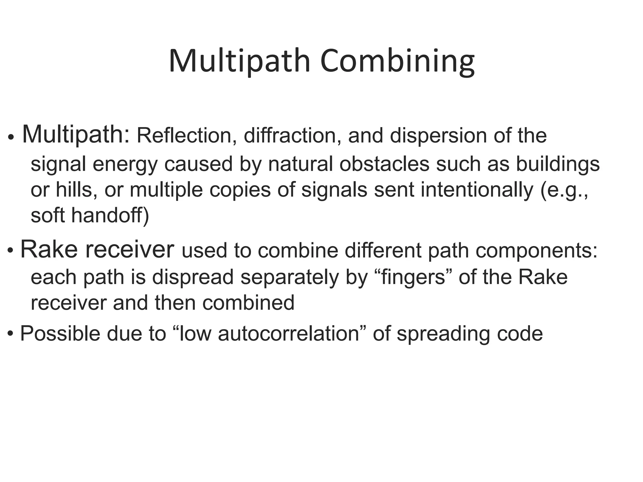 Multipath Combining
• Multipath: Reflection, diffraction, and dispersion of the
signal energy caused by natural obstacles such as buildings
or hills, or multiple copies of signals sent intentionally (e.g.,
soft handoff)
• Rake receiver used to combine different path components:
each path is dispread separately by “fingers” of the Rake
receiver and then combined
• Possible due to “low autocorrelation” of spreading code
 