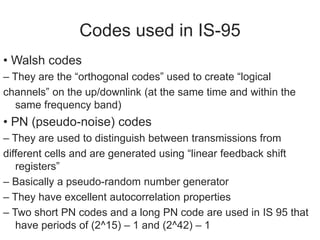 Codes used in IS-95
• Walsh codes
– They are the “orthogonal codes” used to create “logical
channels” on the up/downlink (at the same time and within the
same frequency band)
• PN (pseudo-noise) codes
– They are used to distinguish between transmissions from
different cells and are generated using “linear feedback shift
registers”
– Basically a pseudo-random number generator
– They have excellent autocorrelation properties
– Two short PN codes and a long PN code are used in IS 95 that
have periods of (2^15) – 1 and (2^42) – 1
 