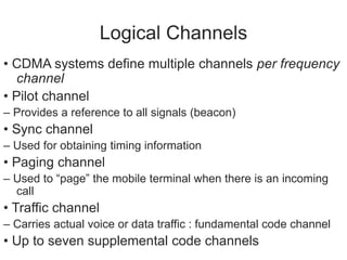 Logical Channels
• CDMA systems define multiple channels per frequency
channel
• Pilot channel
– Provides a reference to all signals (beacon)
• Sync channel
– Used for obtaining timing information
• Paging channel
– Used to “page” the mobile terminal when there is an incoming
call
• Traffic channel
– Carries actual voice or data traffic : fundamental code channel
• Up to seven supplemental code channels
 