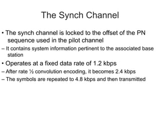The Synch Channel
• The synch channel is locked to the offset of the PN
sequence used in the pilot channel
– It contains system information pertinent to the associated base
station
• Operates at a fixed data rate of 1.2 kbps
– After rate ½ convolution encoding, it becomes 2.4 kbps
– The symbols are repeated to 4.8 kbps and then transmitted
 