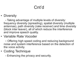 Cnt’d
• Diversity
- Taking advantage of multiple levels of diversity:
frequency diversity (spreading), spatial diversity (multiple
antennas), path diversity (rake receiver) and time diversity
(block inter leaver), all of which reduce the interference
and improve speech quality.
• Variable Rate Vocoder
- Offering high speed coding and reducing background
noise and system interference based on the detection of
the voice activity.
• Coding Technique
- Enhancing the privacy and security.
 
