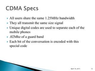  All users share the same 1.25MHz bandwidth
 They all transmit the same size signal
 Unique digital codes are used to separate each of the
mobile phones
 .02Mhz of a guard band
 Each bit of the conversation is encoded with this
special code
April 19, 2015 12
 