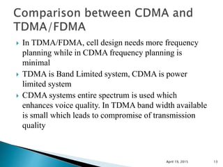 In TDMA/FDMA, cell design needs more frequency
planning while in CDMA frequency planning is
minimal
 TDMA is Band Limited system, CDMA is power
limited system
 CDMA systems entire spectrum is used which
enhances voice quality. In TDMA band width available
is small which leads to compromise of transmission
quality
April 19, 2015 13
 