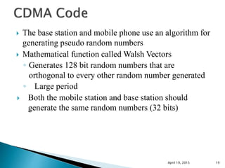  The base station and mobile phone use an algorithm for
generating pseudo random numbers
 Mathematical function called Walsh Vectors
◦ Generates 128 bit random numbers that are
orthogonal to every other random number generated
◦ Large period
 Both the mobile station and base station should
generate the same random numbers (32 bits)
April 19, 2015 19
 