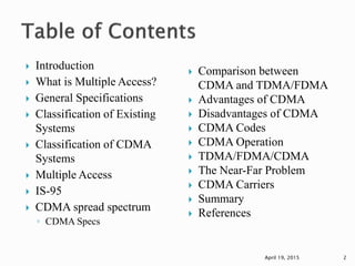  Introduction
 What is Multiple Access?
 General Specifications
 Classification of Existing
Systems
 Classification of CDMA
Systems
 Multiple Access
 IS-95
 CDMA spread spectrum
◦ CDMA Specs
 Comparison between
CDMA and TDMA/FDMA
 Advantages of CDMA
 Disadvantages of CDMA
 CDMA Codes
 CDMA Operation
 TDMA/FDMA/CDMA
 The Near-Far Problem
 CDMA Carriers
 Summary
 References
April 19, 2015 2
 