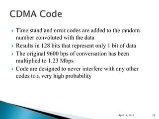  Time stand and error codes are added to the random
number convoluted with the data
 Results in 128 bits that represent only 1 bit of data
 The original 9600 bps of conversation has been
multiplied to 1.23 Mbps
 Code are designed to never interfere with any other
codes to a very high probability
April 19, 2015 20
 