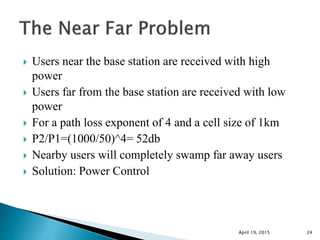  Users near the base station are received with high
power
 Users far from the base station are received with low
power
 For a path loss exponent of 4 and a cell size of 1km
 P2/P1=(1000/50)^4= 52db
 Nearby users will completely swamp far away users
 Solution: Power Control
April 19, 2015 24
 