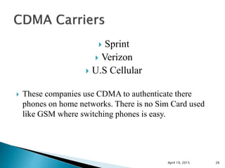  Sprint
 Verizon
 U.S Cellular
 These companies use CDMA to authenticate there
phones on home networks. There is no Sim Card used
like GSM where switching phones is easy.
April 19, 2015 26
 