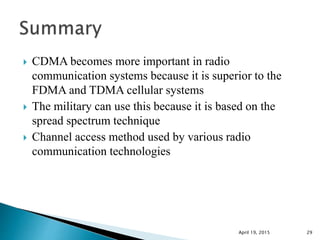  CDMA becomes more important in radio
communication systems because it is superior to the
FDMA and TDMA cellular systems
 The military can use this because it is based on the
spread spectrum technique
 Channel access method used by various radio
communication technologies
April 19, 2015 29
 