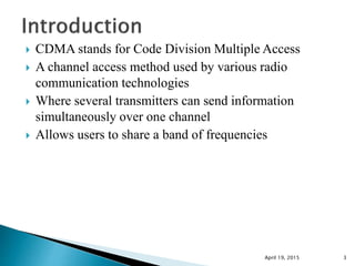  CDMA stands for Code Division Multiple Access
 A channel access method used by various radio
communication technologies
 Where several transmitters can send information
simultaneously over one channel
 Allows users to share a band of frequencies
April 19, 2015 3
 