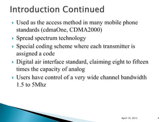  Used as the access method in many mobile phone
standards (cdmaOne, CDMA2000)
 Spread spectrum technology
 Special coding scheme where each transmitter is
assigned a code
 Digital air interface standard, claiming eight to fifteen
times the capacity of analog
 Users have control of a very wide channel bandwidth
1.5 to 5Mhz
April 19, 2015 4
 