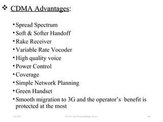  CDMA AdvantagesCDMA Advantages::
•Spread Spectrum
•Soft & Softer Handoff
•Rake Receiver
•Variable Rate Vocoder
•High quality voice
•Power Control
•Coverage
•Simple Network Planning
•Green Handset
•Smooth migration to 3G and the operator’s benefit is
protected at the most
7/30/2015 100EE 583 Code Division Multiple Access
 