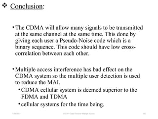  Conclusion:
•The CDMA will allow many signals to be transmitted
at the same channel at the same time. This done by
giving each user a Pseudo-Noise code which is a
binary sequence. This code should have low cross-
correlation between each other.
•Multiple access interference has bad effect on the
CDMA system so the multiple user detection is used
to reduce the MAI.
•CDMA cellular system is deemed superior to the
FDMA and TDMA
•cellular systems for the time being.
7/30/2015 102EE 583 Code Division Multiple Access
 