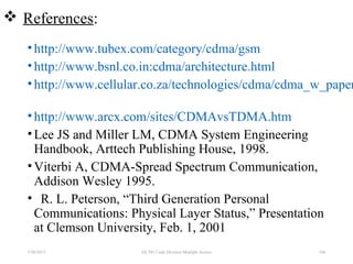  References:
•http://www.tubex.com/category/cdma/gsm
•http://www.bsnl.co.in:cdma/architecture.html
•http://www.cellular.co.za/technologies/cdma/cdma_w_paper
•http://www.arcx.com/sites/CDMAvsTDMA.htm
•Lee JS and Miller LM, CDMA System Engineering
Handbook, Arttech Publishing House, 1998.
•Viterbi A, CDMA-Spread Spectrum Communication,
Addison Wesley 1995.
• R. L. Peterson, “Third Generation Personal
Communications: Physical Layer Status,” Presentation
at Clemson University, Feb. 1, 2001
1047/30/2015 EE 583 Code Division Multiple Access
 