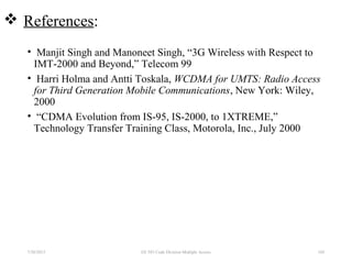  References:
• Manjit Singh and Manoneet Singh, “3G Wireless with Respect to
IMT-2000 and Beyond,” Telecom 99
• Harri Holma and Antti Toskala, WCDMA for UMTS: Radio Access
for Third Generation Mobile Communications, New York: Wiley,
2000
• “CDMA Evolution from IS-95, IS-2000, to 1XTREME,”
Technology Transfer Training Class, Motorola, Inc., July 2000
7/30/2015 EE 583 Code Division Multiple Access 105
 