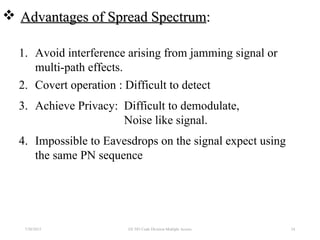  Advantages of Spread SpectrumAdvantages of Spread Spectrum::
1. Avoid interference arising from jamming signal or
multi-path effects.
2. Covert operation : Difficult to detect
3. Achieve Privacy: Difficult to demodulate,
Noise like signal.
4. Impossible to Eavesdrops on the signal expect using
the same PN sequence
7/30/2015 EE 583 Code Division Multiple Access 24
 
