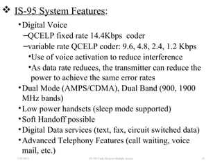  IS-95 System Features:
•Digital Voice
–QCELP fixed rate 14.4Kbps coder
–variable rate QCELP coder: 9.6, 4.8, 2.4, 1.2 Kbps
•Use of voice activation to reduce interference
•As data rate reduces, the transmitter can reduce the
power to achieve the same error rates
•Dual Mode (AMPS/CDMA), Dual Band (900, 1900
MHz bands)
•Low power handsets (sleep mode supported)
•Soft Handoff possible
•Digital Data services (text, fax, circuit switched data)
•Advanced Telephony Features (call waiting, voice
mail, etc.)
7/30/2015 EE 583 Code Division Multiple Access 33
 