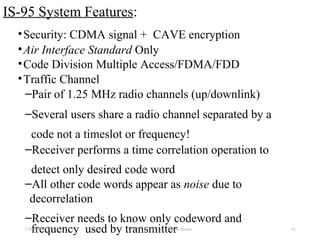 IS-95 System Features:
•Security: CDMA signal + CAVE encryption
•Air Interface Standard Only
•Code Division Multiple Access/FDMA/FDD
•Traffic Channel
–Pair of 1.25 MHz radio channels (up/downlink)
–Several users share a radio channel separated by a
code not a timeslot or frequency!
–Receiver performs a time correlation operation to
detect only desired code word
–All other code words appear as noise due to
decorrelation
–Receiver needs to know only codeword and
frequency used by transmitter7/30/2015 EE 583 Code Division Multiple Access 34
 