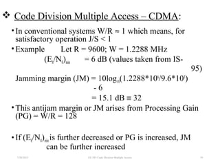  Code Division Multiple Access – CDMA:
•In conventional systems W/R ≈ 1 which means, for
satisfactory operation J/S < 1
•Example Let R = 9600; W = 1.2288 MHz
(Eb/N0)min = 6 dB (values taken from IS-
95)
Jamming margin (JM) = 10log10(1.2288*106
/9.6*103
)
- 6
= 15.1 dB ≡ 32
•This antijam margin or JM arises from Processing Gain
(PG) = W/R = 128
•If (Eb/N0)minis further decreased or PG is increased, JM
can be further increased
7/30/2015 39EE 583 Code Division Multiple Access
 