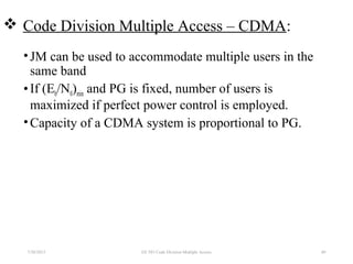  Code Division Multiple Access – CDMA:
•JM can be used to accommodate multiple users in the
same band
•If (Eb/N0)min and PG is fixed, number of users is
maximized if perfect power control is employed.
•Capacity of a CDMA system is proportional to PG.
7/30/2015 40EE 583 Code Division Multiple Access
 