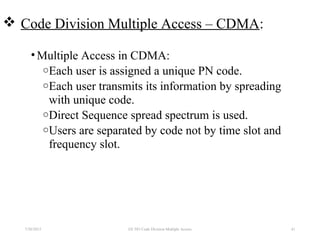  Code Division Multiple Access – CDMA:
•Multiple Access in CDMA:
oEach user is assigned a unique PN code.
oEach user transmits its information by spreading
with unique code.
oDirect Sequence spread spectrum is used.
oUsers are separated by code not by time slot and
frequency slot.
7/30/2015 EE 583 Code Division Multiple Access 41
 