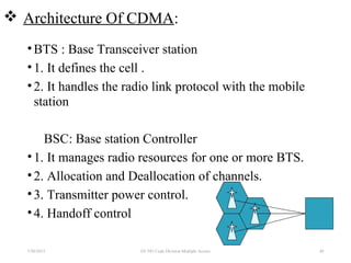  Architecture Of CDMA:
•BTS : Base Transceiver station
•1. It defines the cell .
•2. It handles the radio link protocol with the mobile
station
BSC: Base station Controller
•1. It manages radio resources for one or more BTS.
•2. Allocation and Deallocation of channels.
•3. Transmitter power control.
•4. Handoff control
7/30/2015 EE 583 Code Division Multiple Access 49
 