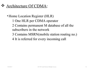  Architecture Of CDMA:
•Home Location Register (HLR)
1 One HLR per CDMA operator
2 Contains permanent M database of all the
subscribers in the network
3 Contains MSRN(mobile station routing no.)
4 It is referred for every incoming call
7/30/2015 EE 583 Code Division Multiple Access 52
 
