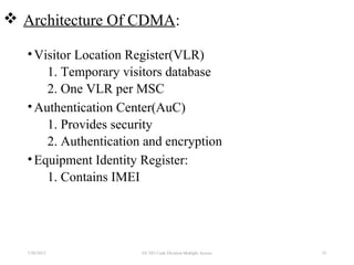 Architecture Of CDMA:
•Visitor Location Register(VLR)
1. Temporary visitors database
2. One VLR per MSC
•Authentication Center(AuC)
1. Provides security
2. Authentication and encryption
•Equipment Identity Register:
1. Contains IMEI
7/30/2015 EE 583 Code Division Multiple Access 53
 